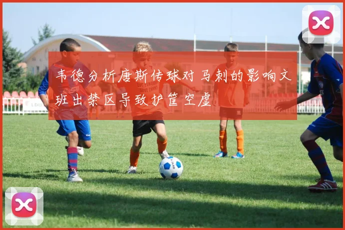 韦德分析唐斯传球对马刺的影响文班出禁区导致护筐空虚