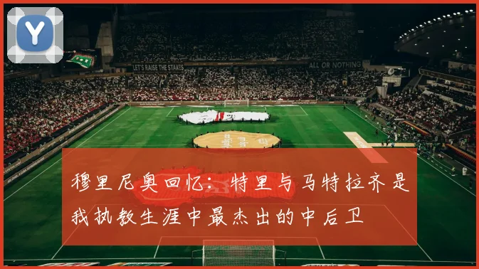 穆里尼奥回忆：特里与马特拉齐是我执教生涯中最杰出的中后卫