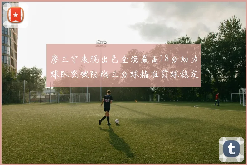 廖三宁表现出色全场最高18分助力球队突破防线三分球精准罚球稳定