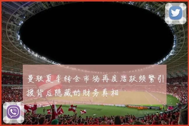 曼联夏季转会市场再度活跃频繁引援背后隐藏的财务真相