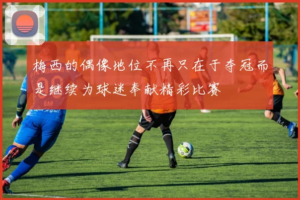 梅西的偶像地位不再只在于夺冠而是继续为球迷奉献精彩比赛