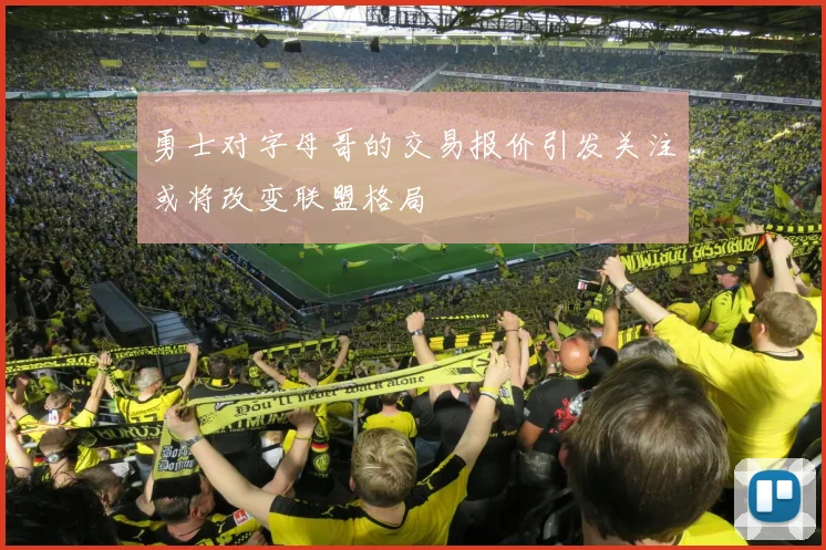 勇士对字母哥的交易报价引发关注或将改变联盟格局