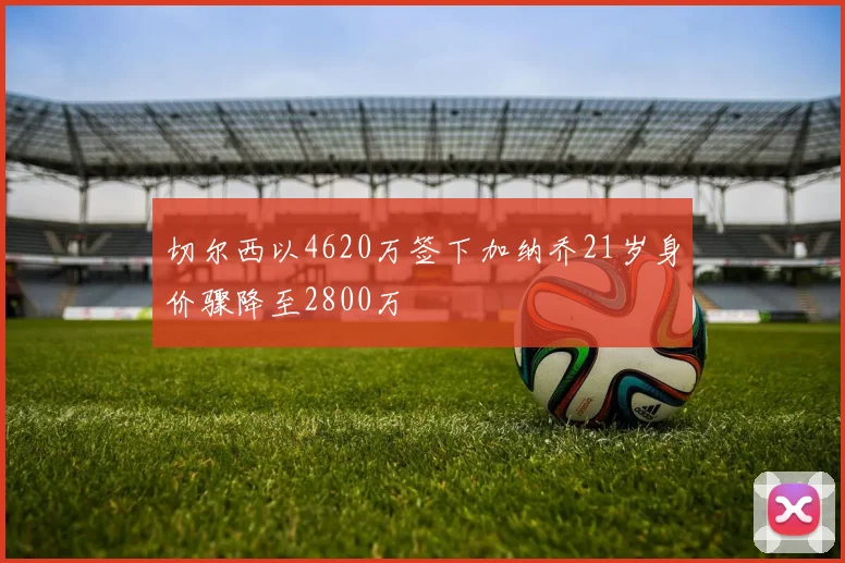 切尔西以4620万签下加纳乔21岁身价骤降至2800万