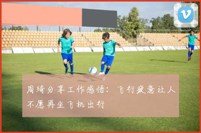 周琦分享工作感悟：飞行疲惫让人不愿再坐飞机出行