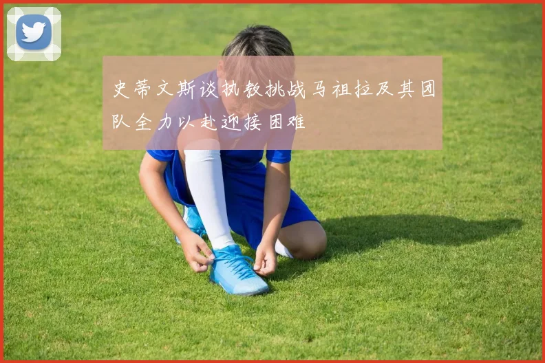 史蒂文斯谈执教挑战马祖拉及其团队全力以赴迎接困难