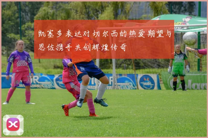 凯塞多表达对切尔西的热爱期望与恩佐携手共创辉煌传奇