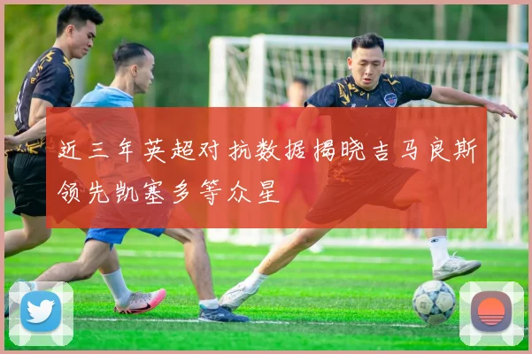 近三年英超对抗数据揭晓吉马良斯领先凯塞多等众星