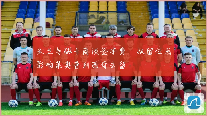 米兰与磁卡商谈签字费囧叔留任或影响莱奥普利西奇去留