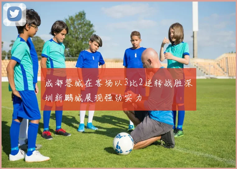 成都蓉城在客场以3比2逆转战胜深圳新鹏城展现强劲实力