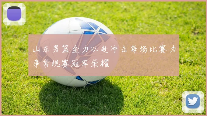 山东男篮全力以赴冲击每场比赛力争常规赛冠军荣耀