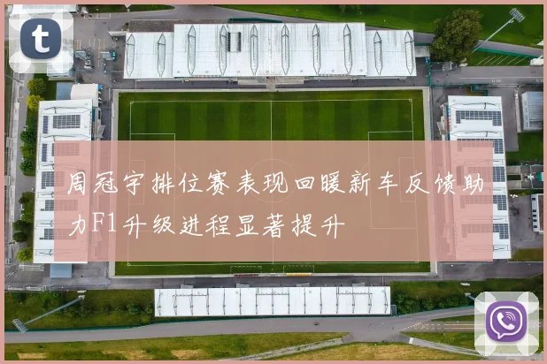 周冠宇排位赛表现回暖新车反馈助力F1升级进程显著提升