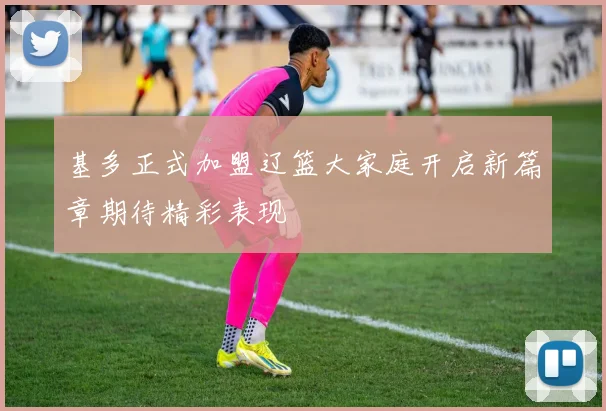 基多正式加盟辽篮大家庭开启新篇章期待精彩表现