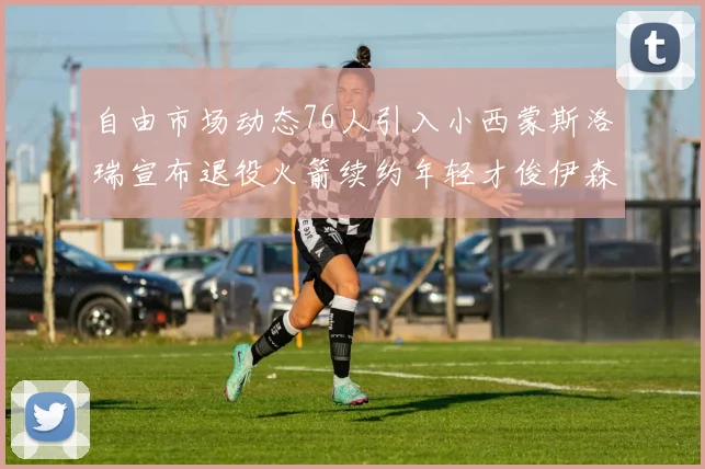 自由市场动态76人引入小西蒙斯洛瑞宣布退役火箭续约年轻才俊伊森