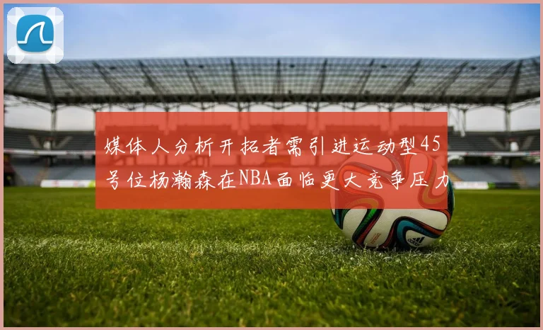 媒体人分析开拓者需引进运动型45号位杨瀚森在NBA面临更大竞争压力
