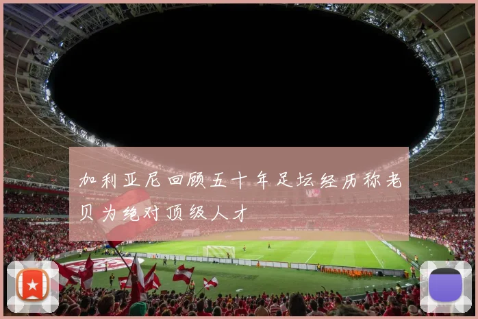 加利亚尼回顾五十年足坛经历称老贝为绝对顶级人才