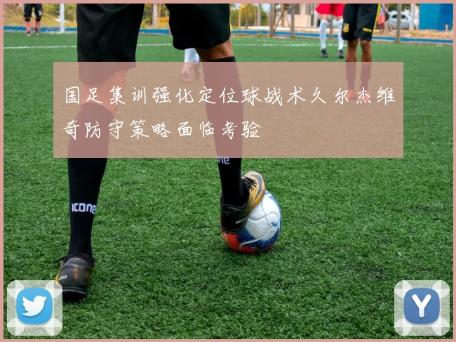 国足集训强化定位球战术久尔杰维奇防守策略面临考验
