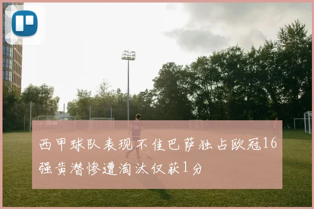 西甲球队表现不佳巴萨独占欧冠16强黄潜惨遭淘汰仅获1分