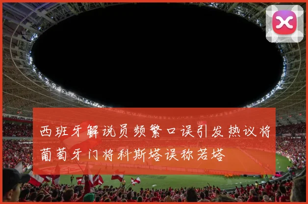 西班牙解说员频繁口误引发热议将葡萄牙门将科斯塔误称若塔