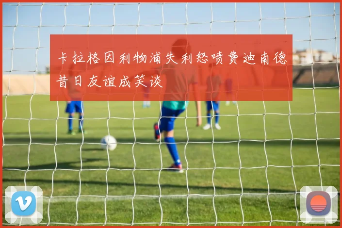 卡拉格因利物浦失利怒喷费迪南德昔日友谊成笑谈