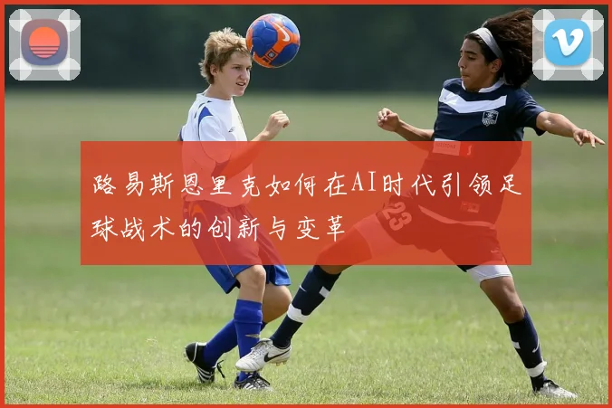 路易斯恩里克如何在AI时代引领足球战术的创新与变革