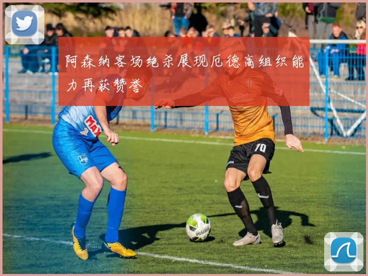 阿森纳客场绝杀展现厄德高组织能力再获赞誉