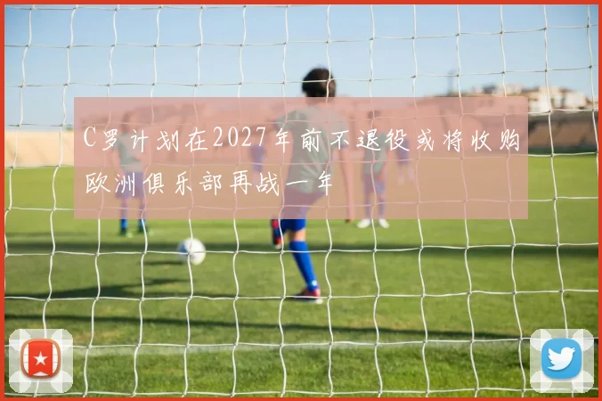 C罗计划在2027年前不退役或将收购欧洲俱乐部再战一年