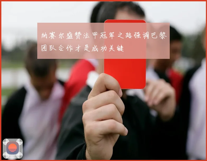 纳赛尔盛赞法甲冠军之路强调巴黎团队合作才是成功关键