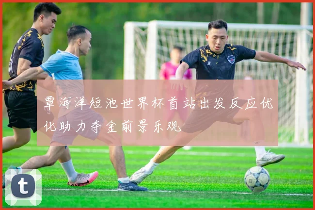覃海洋短池世界杯首站出发反应优化助力夺金前景乐观